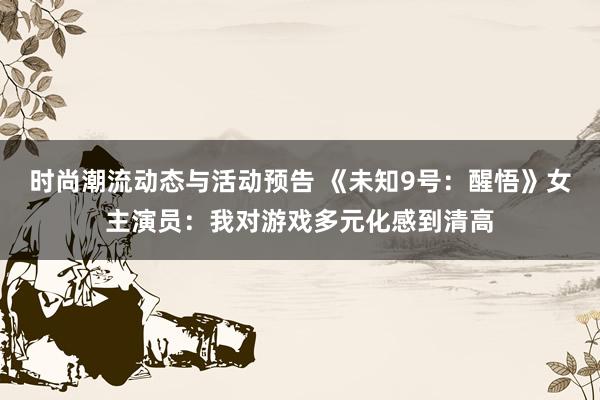 时尚潮流动态与活动预告 《未知9号：醒悟》女主演员：我对游戏多元化感到清高