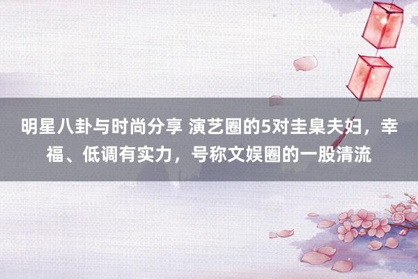 明星八卦与时尚分享 演艺圈的5对圭臬夫妇，幸福、低调有实力，号称文娱圈的一股清流