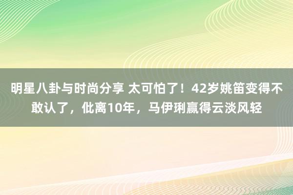 明星八卦与时尚分享 太可怕了！42岁姚笛变得不敢认了，仳离10年，马伊琍赢得云淡风轻