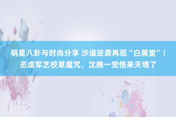 明星八卦与时尚分享 沙溢逆袭再现“白展堂”！恣虐军艺校草魔咒，沈腾一觉悟来天塌了