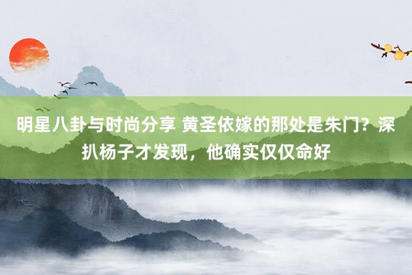 明星八卦与时尚分享 黄圣依嫁的那处是朱门？深扒杨子才发现，他确实仅仅命好