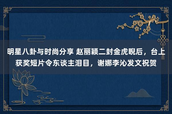 明星八卦与时尚分享 赵丽颖二封金虎睨后，台上获奖短片令东谈主泪目，谢娜李沁发文祝贺