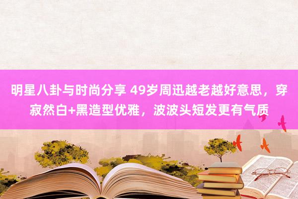 明星八卦与时尚分享 49岁周迅越老越好意思，穿寂然白+黑造型优雅，波波头短发更有气质