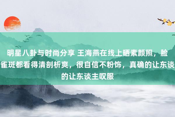 明星八卦与时尚分享 王海燕在线上晒素颜照，脸自便连雀斑都看得清剖析爽，很自信不粉饰，真确的让东谈主叹服