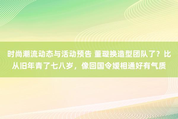 时尚潮流动态与活动预告 董璇换造型团队了？比从旧年青了七八岁，像回国令嫒相通好有气质