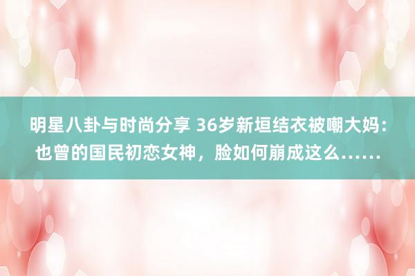 明星八卦与时尚分享 36岁新垣结衣被嘲大妈：也曾的国民初恋女神，脸如何崩成这么……