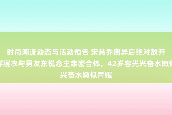 时尚潮流动态与活动预告 宋慧乔离异后绝对放开了！穿寝衣与男友东说念主亲密合体，42岁容光兴奋水嫩似青娥