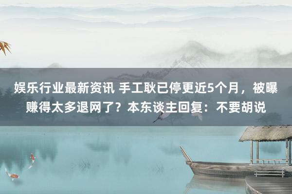 娱乐行业最新资讯 手工耿已停更近5个月，被曝赚得太多退网了？本东谈主回复：不要胡说