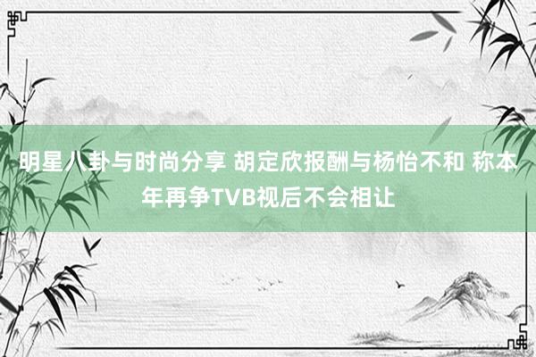 明星八卦与时尚分享 胡定欣报酬与杨怡不和 称本年再争TVB视后不会相让