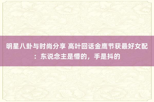 明星八卦与时尚分享 高叶回话金鹰节获最好女配：东说念主是懵的，手是抖的