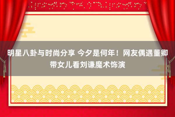 明星八卦与时尚分享 今夕是何年！网友偶遇董卿带女儿看刘谦魔术饰演