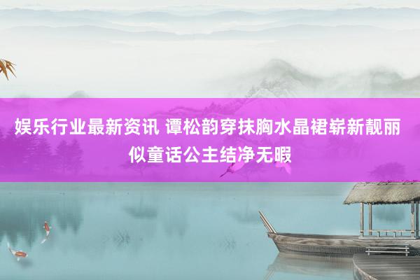 娱乐行业最新资讯 谭松韵穿抹胸水晶裙崭新靓丽 似童话公主结净无暇