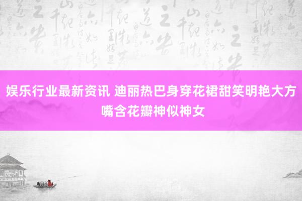 娱乐行业最新资讯 迪丽热巴身穿花裙甜笑明艳大方 嘴含花瓣神似神女