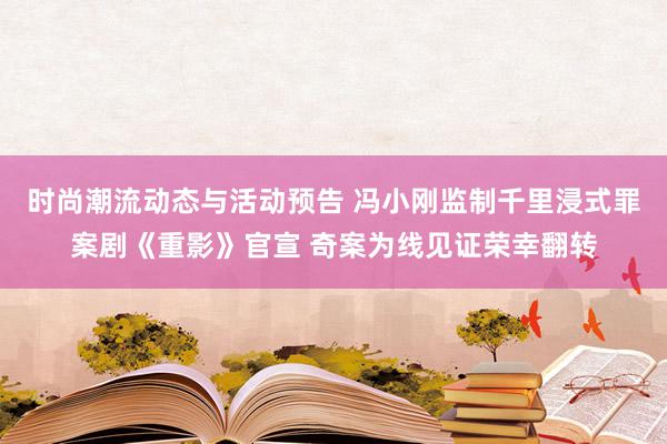 时尚潮流动态与活动预告 冯小刚监制千里浸式罪案剧《重影》官宣 奇案为线见证荣幸翻转