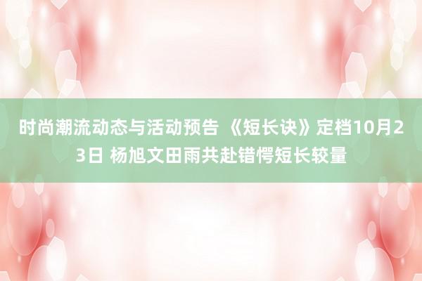 时尚潮流动态与活动预告 《短长诀》定档10月23日 杨旭文田雨共赴错愕短长较量