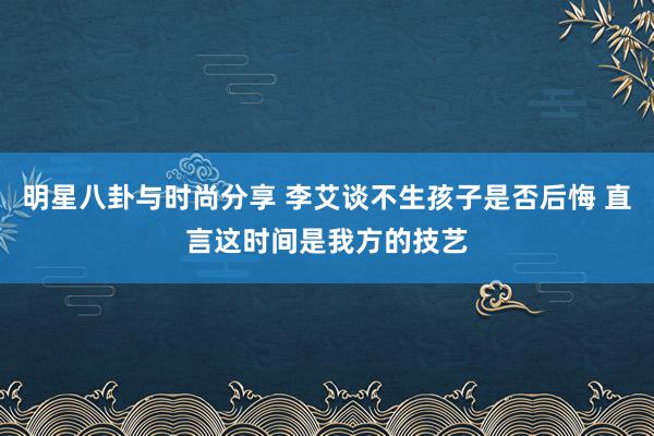 明星八卦与时尚分享 李艾谈不生孩子是否后悔 直言这时间是我方的技艺