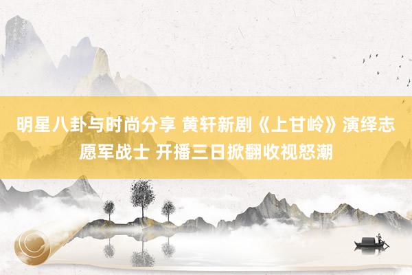 明星八卦与时尚分享 黄轩新剧《上甘岭》演绎志愿军战士 开播三日掀翻收视怒潮