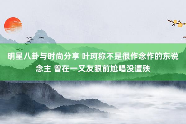 明星八卦与时尚分享 叶珂称不是很作念作的东说念主 曾在一又友眼前尬唱没遭殃