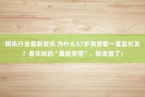 娱乐行业最新资讯 为什么57岁周慧敏一直留长发？看完她的“最新穿搭”，我澄澈了！