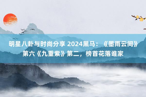 明星八卦与时尚分享 2024黑马：《墨雨云间》第六《九重紫》第二，榜首花落谁家