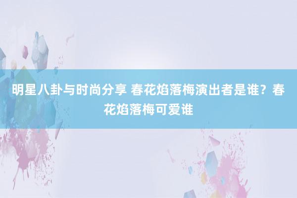 明星八卦与时尚分享 春花焰落梅演出者是谁？春花焰落梅可爱谁