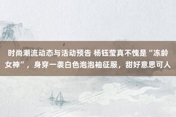 时尚潮流动态与活动预告 杨钰莹真不愧是“冻龄女神”，身穿一袭白色泡泡袖征服，甜好意思可人