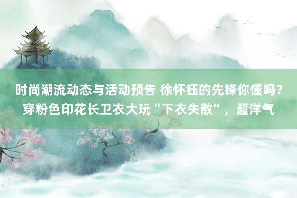 时尚潮流动态与活动预告 徐怀钰的先锋你懂吗？穿粉色印花长卫衣大玩“下衣失散”，超洋气