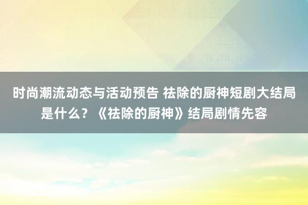 时尚潮流动态与活动预告 祛除的厨神短剧大结局是什么？《祛除的厨神》结局剧情先容