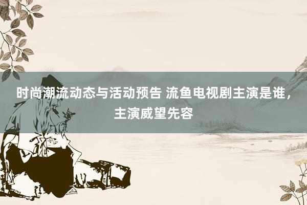 时尚潮流动态与活动预告 流鱼电视剧主演是谁，主演威望先容