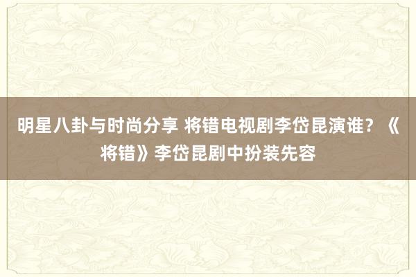 明星八卦与时尚分享 将错电视剧李岱昆演谁？《将错》李岱昆剧中扮装先容