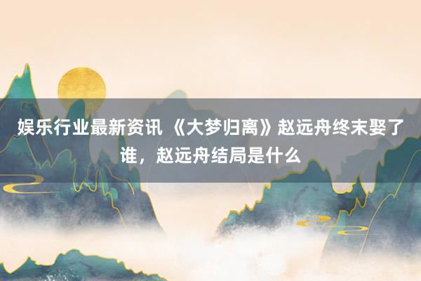 娱乐行业最新资讯 《大梦归离》赵远舟终末娶了谁，赵远舟结局是什么