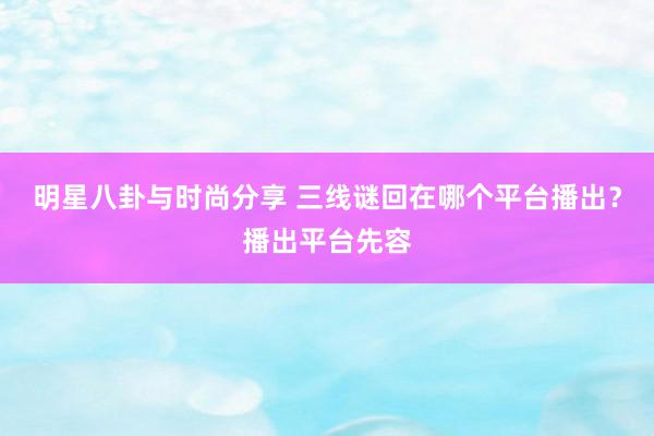 明星八卦与时尚分享 三线谜回在哪个平台播出？播出平台先容