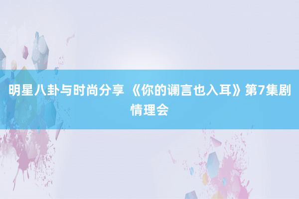 明星八卦与时尚分享 《你的谰言也入耳》第7集剧情理会