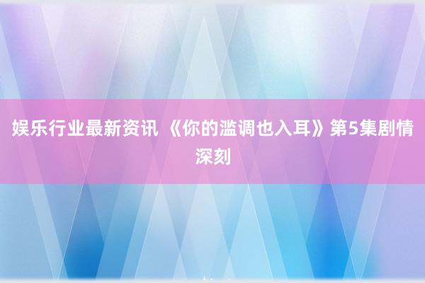 娱乐行业最新资讯 《你的滥调也入耳》第5集剧情深刻