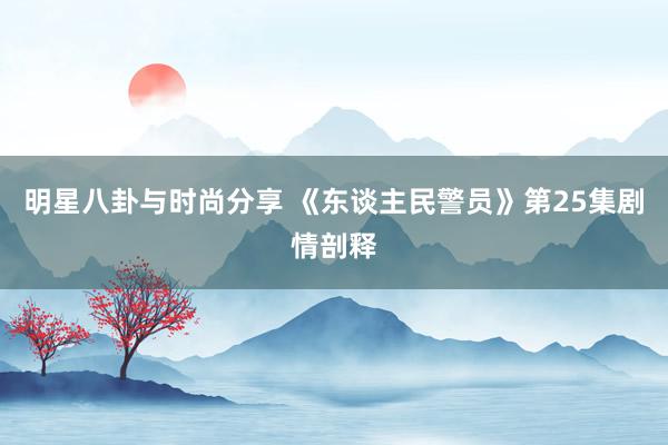 明星八卦与时尚分享 《东谈主民警员》第25集剧情剖释