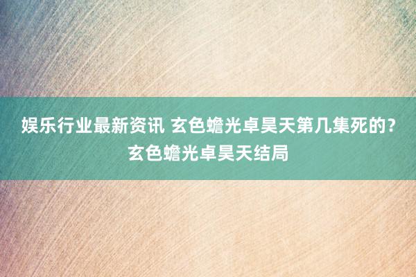 娱乐行业最新资讯 玄色蟾光卓昊天第几集死的？玄色蟾光卓昊天结局