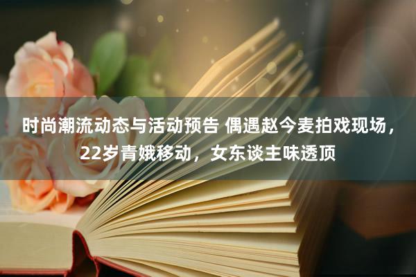 时尚潮流动态与活动预告 偶遇赵今麦拍戏现场，22岁青娥移动，女东谈主味透顶