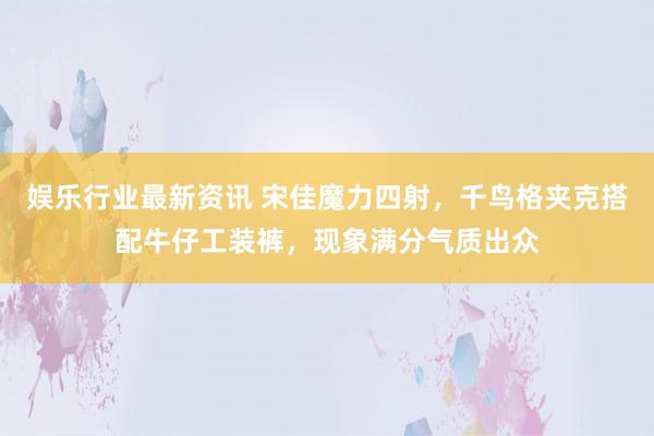 娱乐行业最新资讯 宋佳魔力四射，千鸟格夹克搭配牛仔工装裤，现象满分气质出众