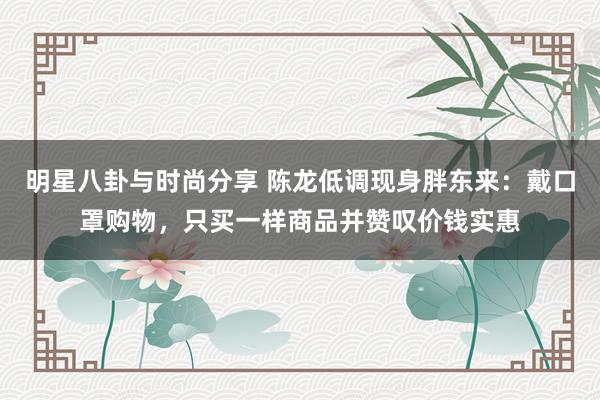 明星八卦与时尚分享 陈龙低调现身胖东来：戴口罩购物，只买一样商品并赞叹价钱实惠