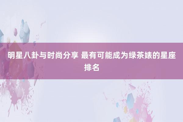 明星八卦与时尚分享 最有可能成为绿茶婊的星座排名