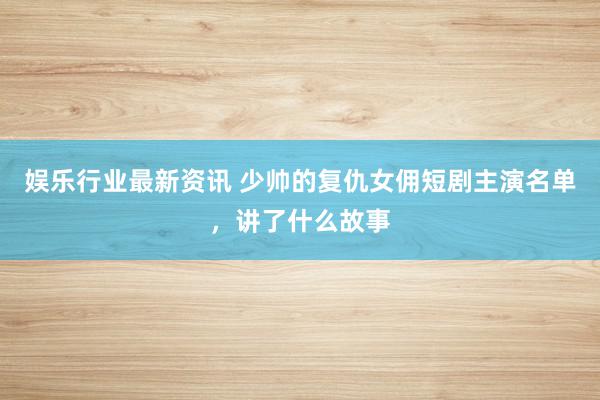 娱乐行业最新资讯 少帅的复仇女佣短剧主演名单，讲了什么故事