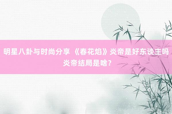 明星八卦与时尚分享 《春花焰》炎帝是好东谈主吗 炎帝结局是啥？