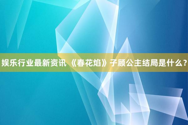 娱乐行业最新资讯 《春花焰》子顾公主结局是什么？