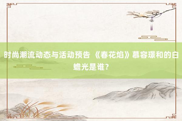 时尚潮流动态与活动预告 《春花焰》慕容璟和的白蟾光是谁？