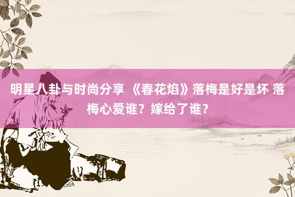 明星八卦与时尚分享 《春花焰》落梅是好是坏 落梅心爱谁？嫁给了谁？