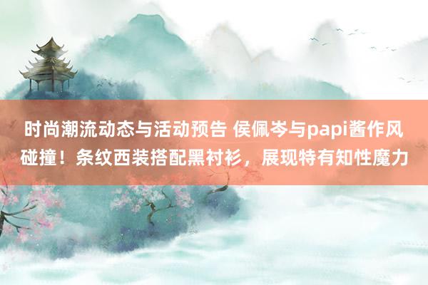 时尚潮流动态与活动预告 侯佩岑与papi酱作风碰撞！条纹西装搭配黑衬衫，展现特有知性魔力