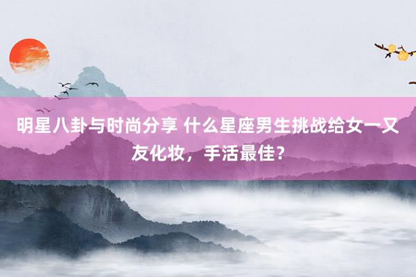 明星八卦与时尚分享 什么星座男生挑战给女一又友化妆，手活最佳？