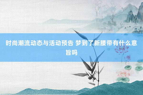 时尚潮流动态与活动预告 梦到了新腰带有什么意旨吗