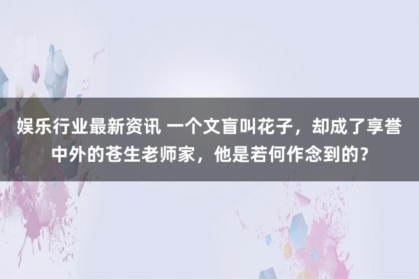 娱乐行业最新资讯 一个文盲叫花子，却成了享誉中外的苍生老师家，他是若何作念到的？