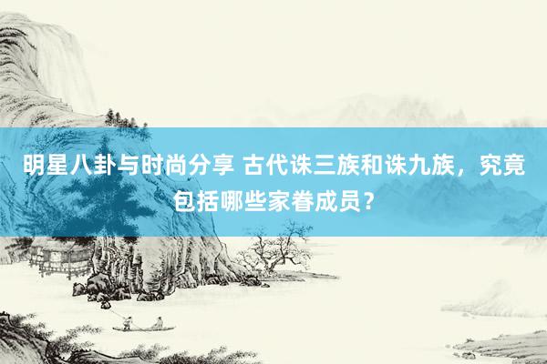 明星八卦与时尚分享 古代诛三族和诛九族，究竟包括哪些家眷成员？